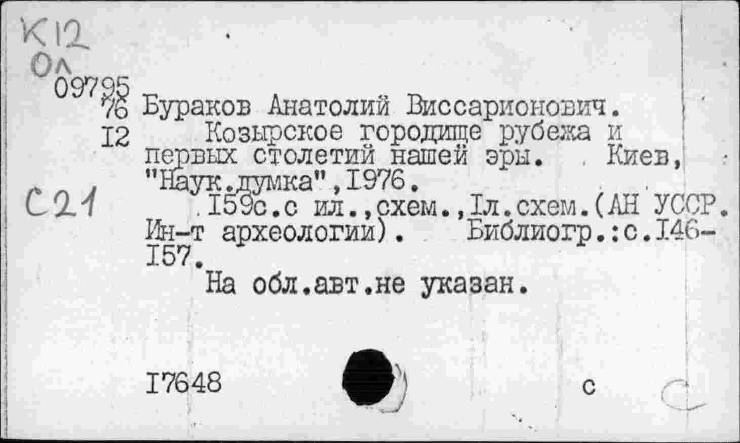 ﻿кіг
Ол
Бураков Анатолий Виссарионович.
12 Козырское городище рубежа и первых столетий нашей эры. . Киев, . ’’НауКдДумка”, 1976.
(12.7	.1^9с.с ил.,схем.,1л.схем.(АН УССР.
Ин-т археологии). Библиогр.: с.146-157.
На обл.авт.не указан.
17648
с